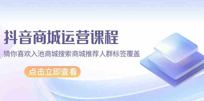 抖音商城运营课程，猜你喜欢入池商城搜索商城推荐人群标签覆盖（67节课）-大熊猫资源站