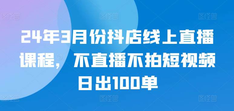 24年3月份抖店线上直播课程，不直播不拍短视频日出100单-大熊猫资源站