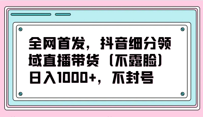 全网首发，抖音细分领域直播带货（不露脸）项目，日入1000+，不封号-大熊猫资源站